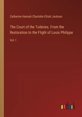 The Court of the Tuileries. From the Restoration to the Flight of Louis Philippe: Vol. I