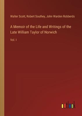 A Memoir of the Life and Writings of the Late William Taylor of Norwich: Vol. I