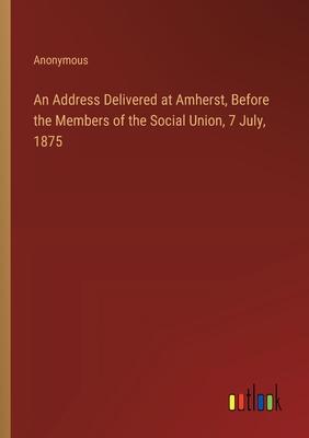 An Address Delivered at Amherst, Before the Members of the Social Union, 7 July, 1875