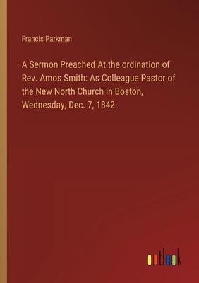 A Sermon Preached At the ordination of Rev. Amos Smith: As Colleague Pastor of the New North Church in Boston, Wednesday, Dec. 7, 1842
