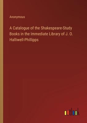 A Catalogue of the Shakespeare-Study Books in the Immediate Library of J. O. Halliwell-Phillipps