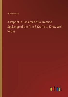 A Reprint in Facsimile of a Treatise Spekynge of the Arte & Crafte to Know Well to Dye