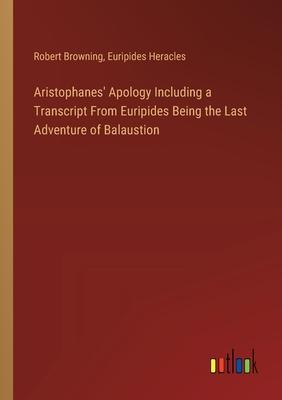 Aristophanes’ Apology Including a Transcript From Euripides Being the Last Adventure of Balaustion