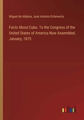 Facts About Cuba. To the Congress of the United States of America Now Assembled. January, 1875