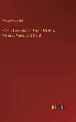 How to Live Long. Or, Health Maxims, Physical, Mental, and Moral