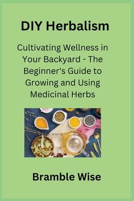 DIY Herbalism: Cultivating Wellness in Your Backyard - The Beginner’s Guide to Growing and Using Medicinal Herbs