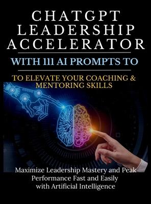 ChatGPT Leadership Accelerator with 111 AI Prompts to Elevate Your Coaching & Mentoring Skills: Maximize Leadership Mastery and Peak Performance Fast