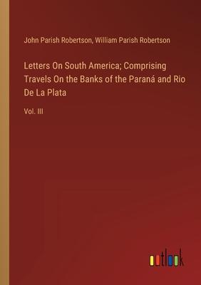 Letters On South America; Comprising Travels On the Banks of the Paraná and Rio De La Plata: Vol. III
