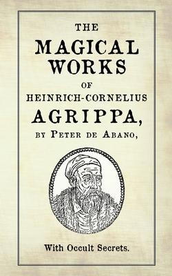 The Magical Works of Heinrich-Cornelius Agrippa: by Peter de Abano, with Occult Secrets