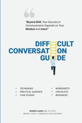 Difficult Conversation Guide: Beyond Skill, Your Success In Communication Depends On Your Mindset And Intent!