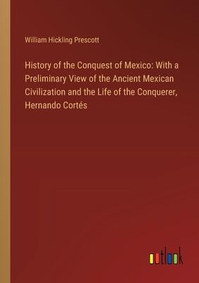 History of the Conquest of Mexico: With a Preliminary View of the Ancient Mexican Civilization and the Life of the Conquerer, Hernando Cortés