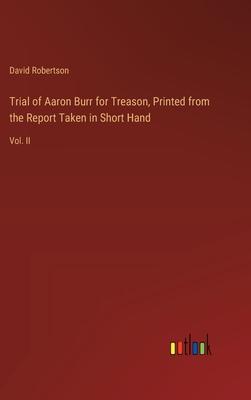 Trial of Aaron Burr for Treason, Printed from the Report Taken in Short Hand: Vol. II