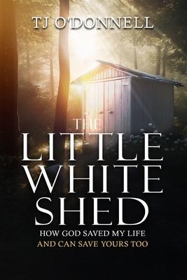 The Little White Shed: How God Saved My Life and Can Save Yours Too