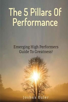 The 5 Pillars Of Performance: Emerging High Performers Guide To Greatness