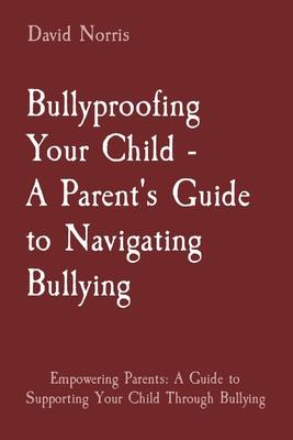 Bullyproofing Your Child - A Parent’s Guide to Navigating Bullying: Empowering Parents: A Guide to Supporting Your Child Through Bullying