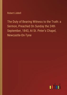 The Duty of Bearing Witness to the Truth: a Sermon, Preached On Sunday the 24th September, 1843, At St. Peter’s Chapel, Newcastle-On-Tyne