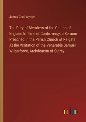 The Duty of Members of the Church of England In Time of Controversy: a Sermon Preached In the Parish Church of Reigate, At the Visitation of the Vener