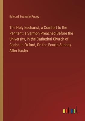 The Holy Eucharist, a Comfort to the Penitent: a Sermon Preached Before the University, In the Cathedral Church of Christ, In Oxford, On the Fourth Su
