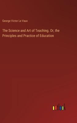 The Science and Art of Teaching. Or, the Principles and Practice of Education