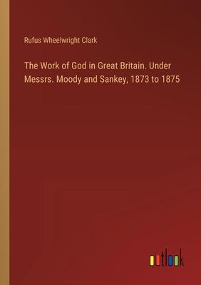 The Work of God in Great Britain. Under Messrs. Moody and Sankey, 1873 to 1875
