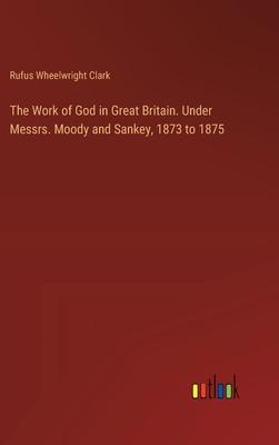 The Work of God in Great Britain. Under Messrs. Moody and Sankey, 1873 to 1875