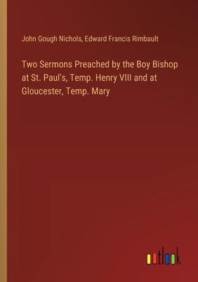 Two Sermons Preached by the Boy Bishop at St. Paul’s, Temp. Henry VIII and at Gloucester, Temp. Mary