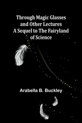 Through Magic Glasses and Other Lectures A Sequel to The Fairyland of Science