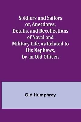 Soldiers and Sailors or, Anecdotes, Details, and Recollections of Naval and Military Life, as Related to His Nephews, by an Old Officer.