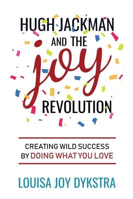 Hugh Jackman and the Joy Revolution: Creating Wild Success By Doing What You Love