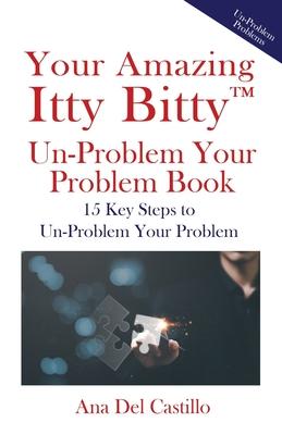 Your Amazing Itty Bitty(TM) Un-Problem Your Problem Book: 15 Key Steps to Un-Problem Your Problem