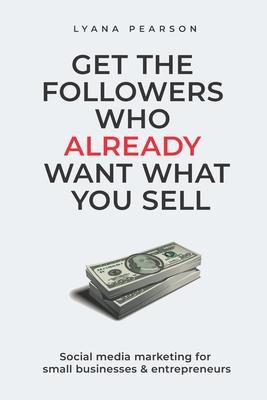 Get the Followers Who Already Want What You Sell: Social Media Marketing for Small Businesses & Entrepreneurs