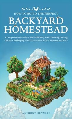 How to Build the Perfect Backyard Homestead: A Comprehensive Guide to Self-Sufficiency with Gardening, Raising Chickens, Beekeeping, Food Preservation
