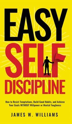Easy Self-Discipline: How to Resist Temptations, Build Good Habits, and Achieve Your Goals WITHOUT Will Power or Mental Toughness