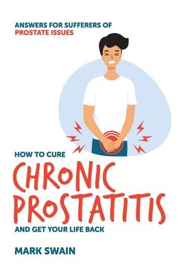 How to Cure Chronic Prostatitis and Get Your Life Back: Answers for sufferers of prostate issues