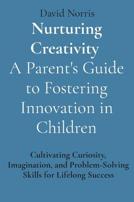 Nurturing Creativity A Parent’s Guide to Fostering Innovation in Children: Cultivating Curiosity, Imagination, and Problem-Solving Skills for Lifelong