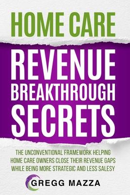 Home Care Revenue Breakthrough Secrets: The Unconventional Framework Helping Home Care Owners Close Their Revenue Gaps While Being More Strategic and