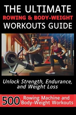 The Ultimate Rowing & Body-Weight Workouts Guide: Unlock Strength, Endurance, and Weight Loss with 500 Essential Rowing Machine and Body Weight Exerci