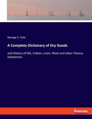 A Complete Dictionary of Dry Goods: and History of Silk, Cotton, Linen, Wool and other Fibrous Substances