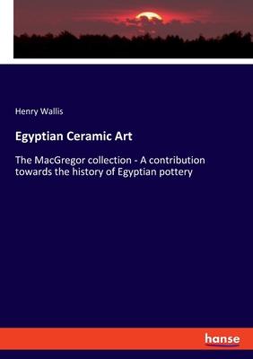 Egyptian Ceramic Art: The MacGregor collection - A contribution towards the history of Egyptian pottery