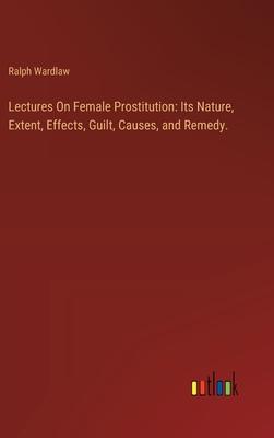 Lectures On Female Prostitution: Its Nature, Extent, Effects, Guilt, Causes, and Remedy.
