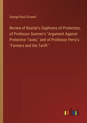 Review of Bastiat’s Sophisms of Protection, of Professor Sumner’s Argument Against Protective Taxes, and of Professor Perry’s Farmers and the Tarif
