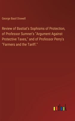 Review of Bastiat’s Sophisms of Protection, of Professor Sumner’s Argument Against Protective Taxes, and of Professor Perry’s Farmers and the Tarif