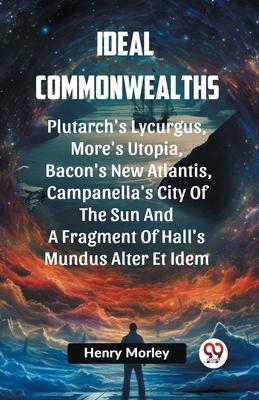 Ideal Commonwealths Plutarch’s Lycurgus, More’S Utopia, Bacon’s New Atlantis, Campanella’s City Of The Sun And A Fragment Of Hall’s Mundus Alter Et Id