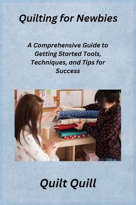 Quilting for Newbies: A Comprehensive Guide to Getting Started Tools, Techniques, and Tips for Success