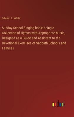 Sunday School Singing book: being a Collection of Hymns with Appropriate Music, Designed as a Guide and Assistant to the Devotional Exercises of S