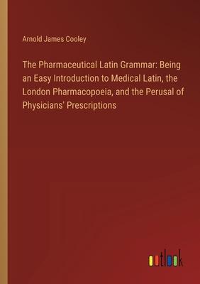 The Pharmaceutical Latin Grammar: Being an Easy Introduction to Medical Latin, the London Pharmacopoeia, and the Perusal of Physicians’ Prescriptions