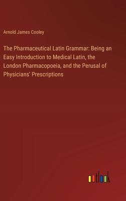 The Pharmaceutical Latin Grammar: Being an Easy Introduction to Medical Latin, the London Pharmacopoeia, and the Perusal of Physicians’ Prescriptions