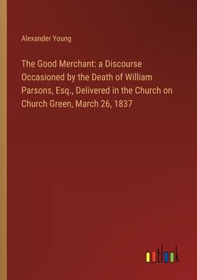The Good Merchant: a Discourse Occasioned by the Death of William Parsons, Esq., Delivered in the Church on Church Green, March 26, 1837