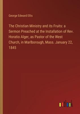 The Christian Ministry and its Fruits: a Sermon Preached at the Installation of Rev. Horatio Alger, as Pastor of the West Church, in Marlborough, Mass