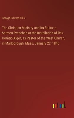 The Christian Ministry and its Fruits: a Sermon Preached at the Installation of Rev. Horatio Alger, as Pastor of the West Church, in Marlborough, Mass